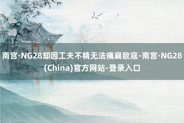 南宫·NG28却因工夫不精无法痛扁敌寇-南宫·NG28(China)官方网站-登录入口