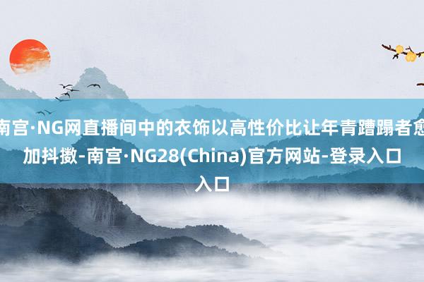 南宫·NG网直播间中的衣饰以高性价比让年青蹧蹋者愈加抖擞-南宫·NG28(China)官方网站-登录入口