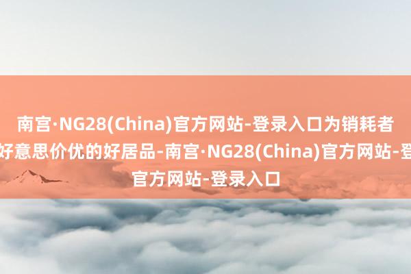 南宫·NG28(China)官方网站-登录入口为销耗者提供物好意思价优的好居品-南宫·NG28(China)官方网站-登录入口