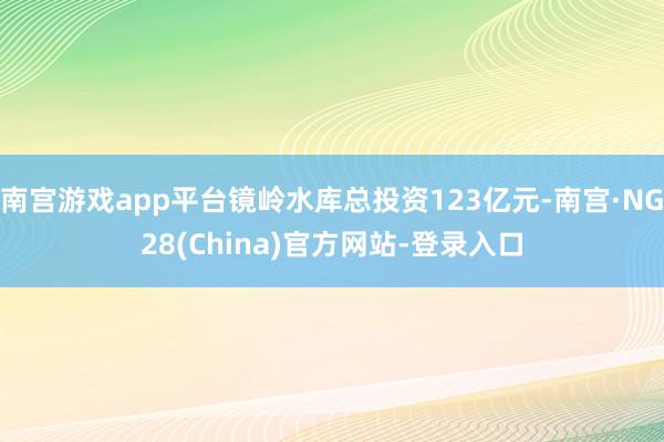 南宫游戏app平台镜岭水库总投资123亿元-南宫·NG28(China)官方网站-登录入口