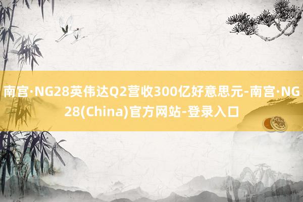 南宫·NG28英伟达Q2营收300亿好意思元-南宫·NG28(China)官方网站-登录入口