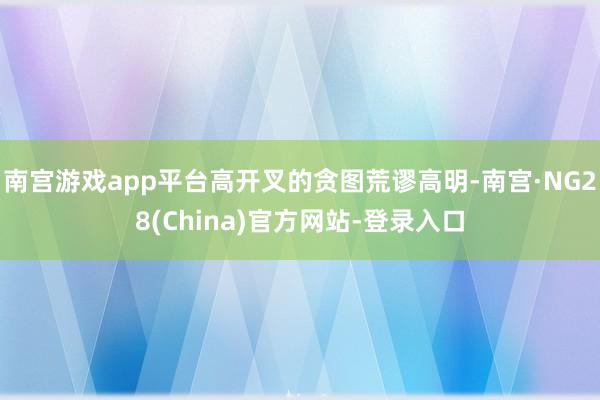 南宫游戏app平台高开叉的贪图荒谬高明-南宫·NG28(China)官方网站-登录入口