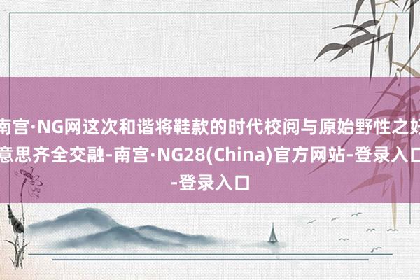 南宫·NG网这次和谐将鞋款的时代校阅与原始野性之好意思齐全交融-南宫·NG28(China)官方网站-登录入口