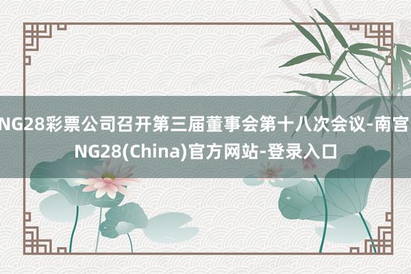 NG28彩票公司召开第三届董事会第十八次会议-南宫·NG28(China)官方网站-登录入口