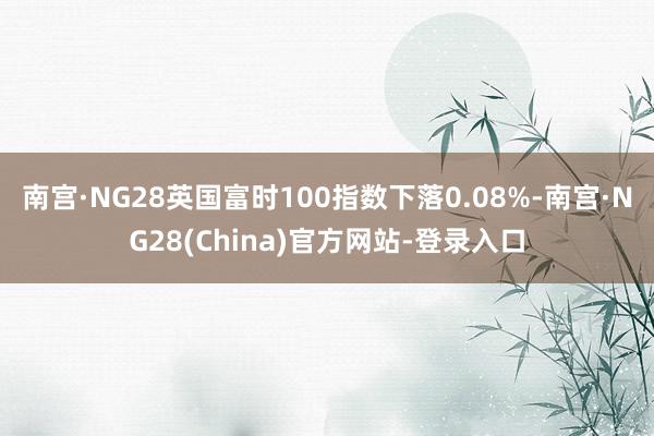 南宫·NG28英国富时100指数下落0.08%-南宫·NG28(China)官方网站-登录入口
