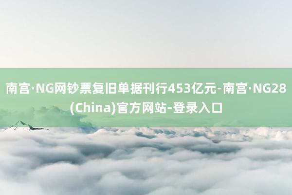 南宫·NG网钞票复旧单据刊行453亿元-南宫·NG28(China)官方网站-登录入口