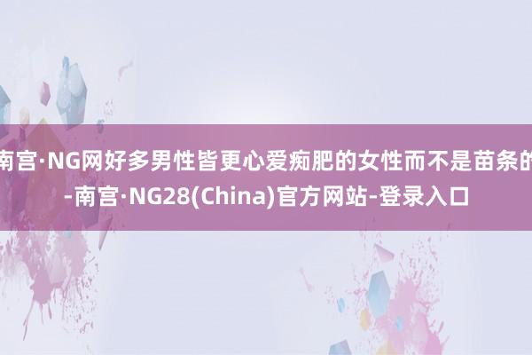 南宫·NG网好多男性皆更心爱痴肥的女性而不是苗条的-南宫·NG28(China)官方网站-登录入口