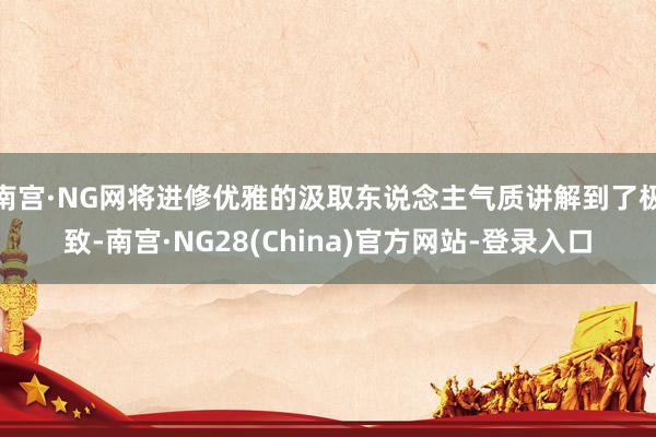 南宫·NG网将进修优雅的汲取东说念主气质讲解到了极致-南宫·NG28(China)官方网站-登录入口