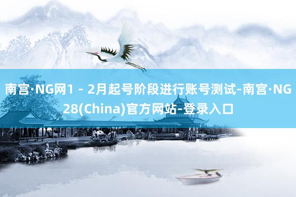 南宫·NG网1 - 2月起号阶段进行账号测试-南宫·NG28(China)官方网站-登录入口