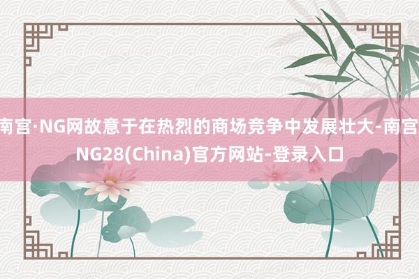 南宫·NG网故意于在热烈的商场竞争中发展壮大-南宫·NG28(China)官方网站-登录入口