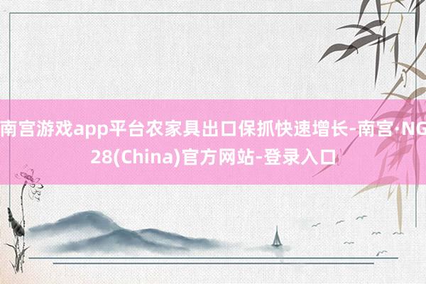 南宫游戏app平台农家具出口保抓快速增长-南宫·NG28(China)官方网站-登录入口