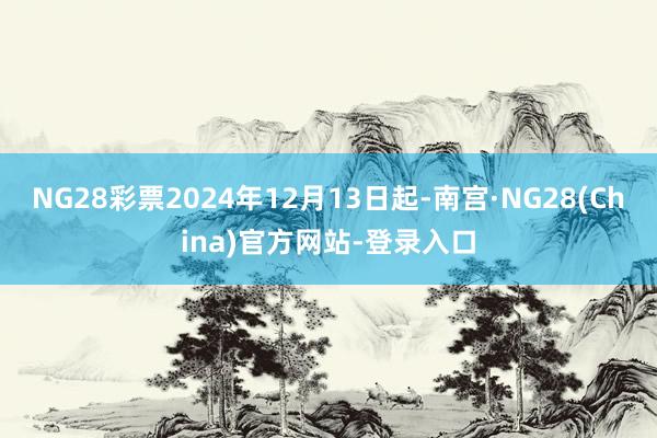 NG28彩票2024年12月13日起-南宫·NG28(China)官方网站-登录入口