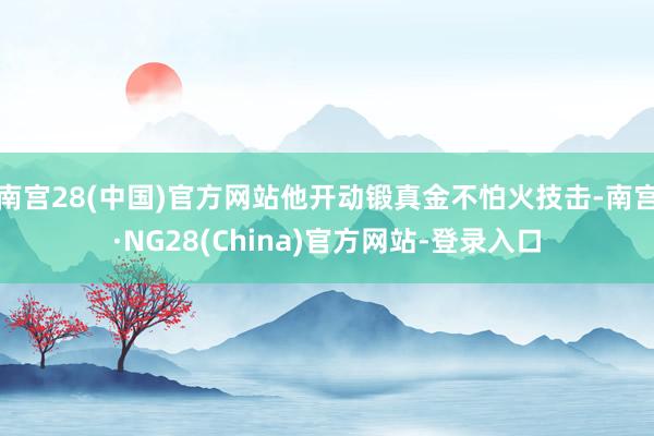 南宫28(中国)官方网站他开动锻真金不怕火技击-南宫·NG28(China)官方网站-登录入口