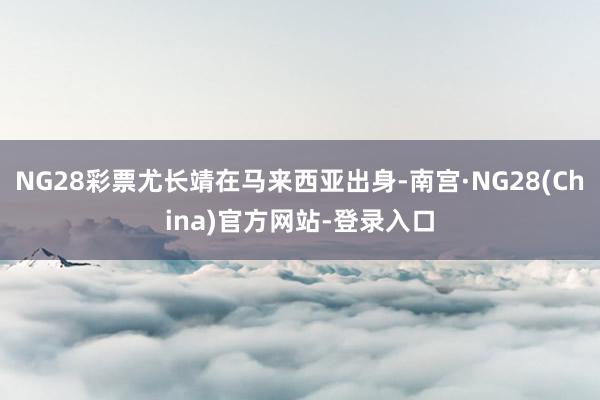 NG28彩票尤长靖在马来西亚出身-南宫·NG28(China)官方网站-登录入口