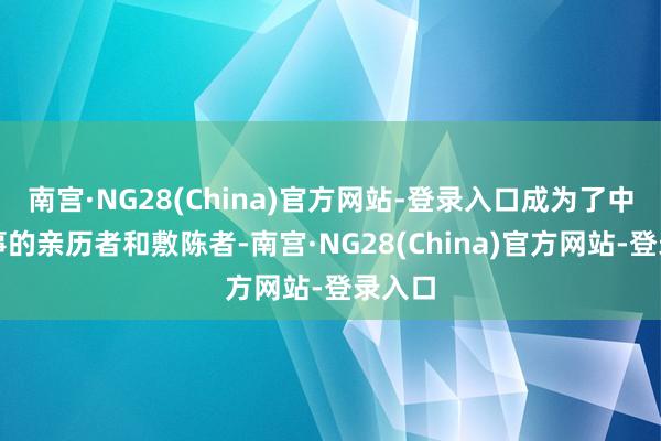 南宫·NG28(China)官方网站-登录入口成为了中国故事的亲历者和敷陈者-南宫·NG28(China)官方网站-登录入口