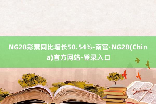 NG28彩票同比增长50.54%-南宫·NG28(China)官方网站-登录入口