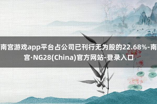 南宫游戏app平台占公司已刊行无为股的22.68%-南宫·NG28(China)官方网站-登录入口