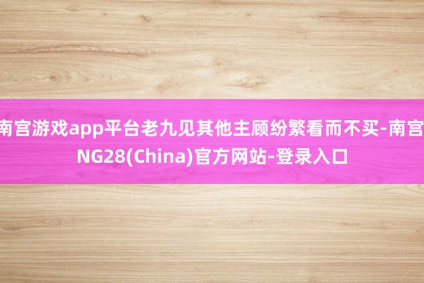 南宫游戏app平台老九见其他主顾纷繁看而不买-南宫·NG28(China)官方网站-登录入口