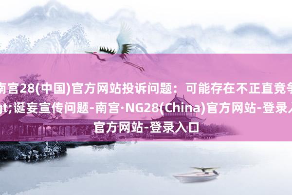 南宫28(中国)官方网站投诉问题：可能存在不正直竞争->诞妄宣传问题-南宫·NG28(China)官方网站-登录入口