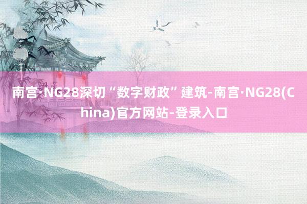南宫·NG28深切“数字财政”建筑-南宫·NG28(China)官方网站-登录入口