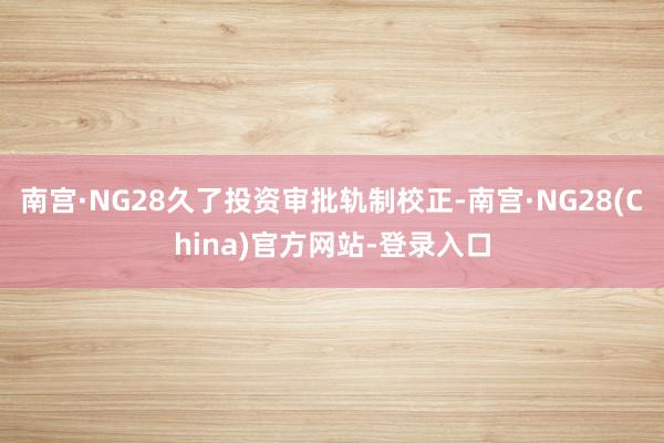 南宫·NG28久了投资审批轨制校正-南宫·NG28(China)官方网站-登录入口