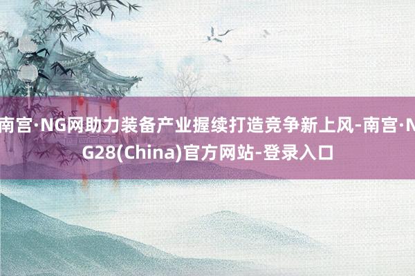 南宫·NG网助力装备产业握续打造竞争新上风-南宫·NG28(China)官方网站-登录入口