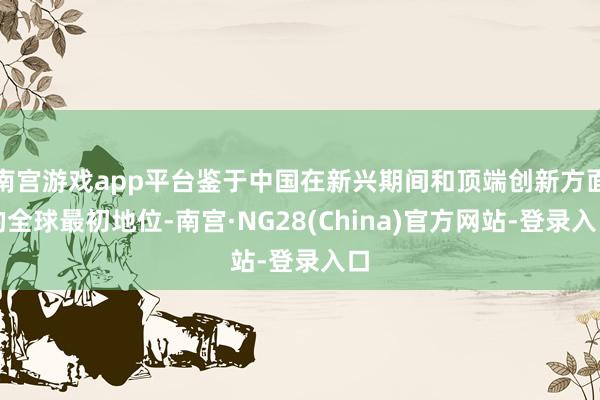 南宫游戏app平台鉴于中国在新兴期间和顶端创新方面的全球最初地位-南宫·NG28(China)官方网站-登录入口
