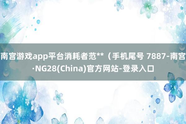 南宫游戏app平台消耗者范**（手机尾号 7887-南宫·NG28(China)官方网站-登录入口