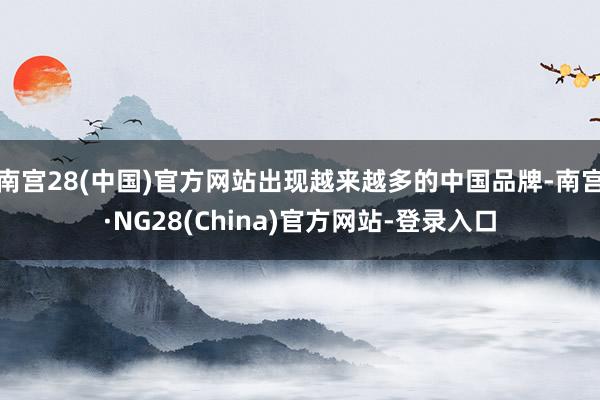 南宫28(中国)官方网站出现越来越多的中国品牌-南宫·NG28(China)官方网站-登录入口