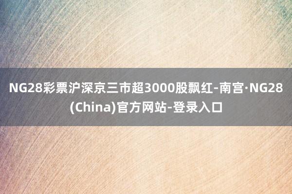 NG28彩票沪深京三市超3000股飘红-南宫·NG28(China)官方网站-登录入口