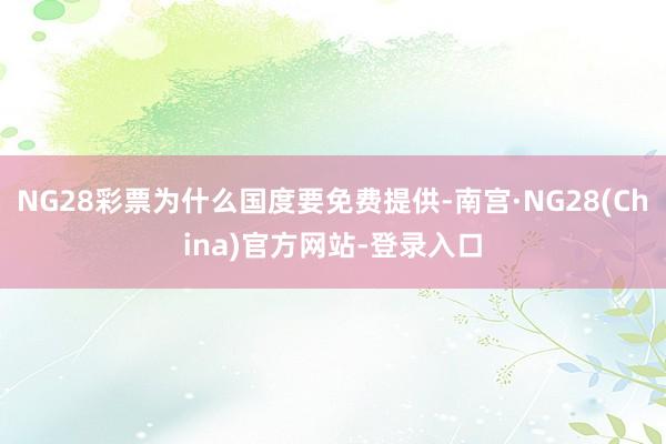 NG28彩票为什么国度要免费提供-南宫·NG28(China)官方网站-登录入口
