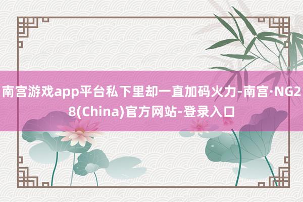 南宫游戏app平台私下里却一直加码火力-南宫·NG28(China)官方网站-登录入口