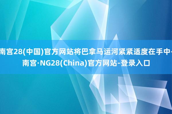 南宫28(中国)官方网站将巴拿马运河紧紧适度在手中-南宫·NG28(China)官方网站-登录入口