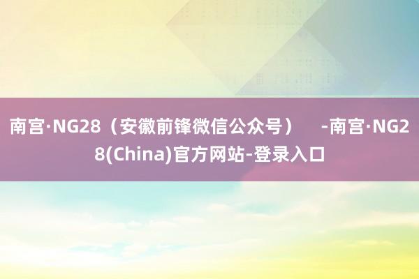 南宫·NG28（安徽前锋微信公众号）    -南宫·NG28(China)官方网站-登录入口