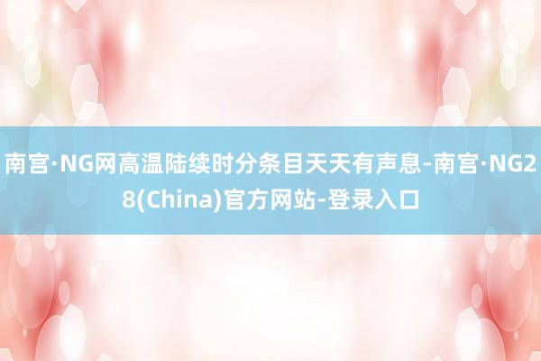 南宫·NG网高温陆续时分条目天天有声息-南宫·NG28(China)官方网站-登录入口