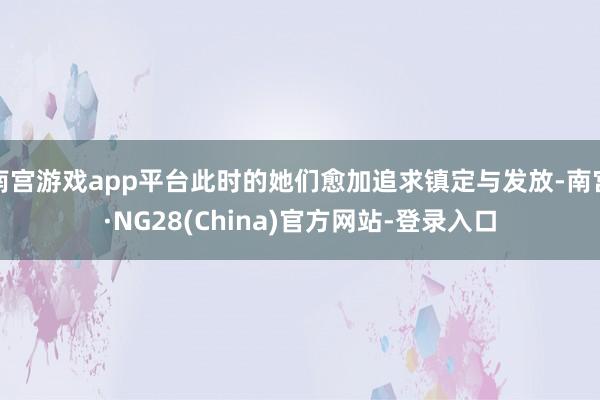 南宫游戏app平台此时的她们愈加追求镇定与发放-南宫·NG28(China)官方网站-登录入口