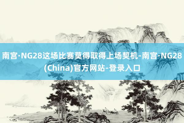 南宫·NG28这场比赛莫得取得上场契机-南宫·NG28(China)官方网站-登录入口