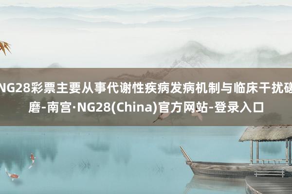 NG28彩票主要从事代谢性疾病发病机制与临床干扰磋磨-南宫·NG28(China)官方网站-登录入口