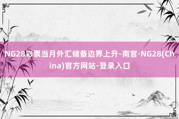 NG28彩票当月外汇储备边界上升-南宫·NG28(China)官方网站-登录入口