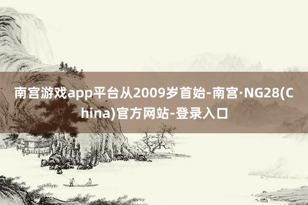 南宫游戏app平台　　从2009岁首始-南宫·NG28(China)官方网站-登录入口