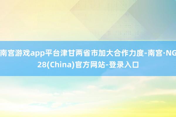 南宫游戏app平台津甘两省市加大合作力度-南宫·NG28(China)官方网站-登录入口