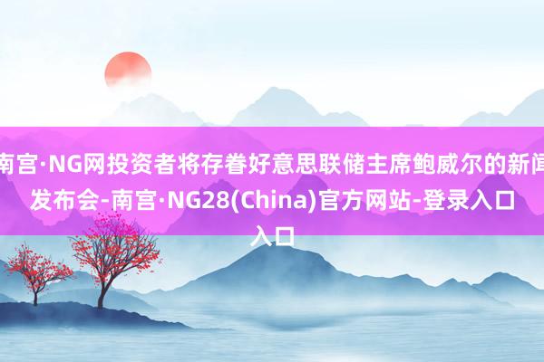 南宫·NG网投资者将存眷好意思联储主席鲍威尔的新闻发布会-南宫·NG28(China)官方网站-登录入口