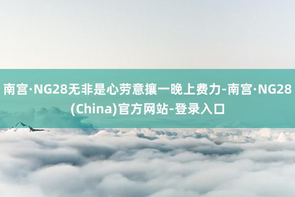 南宫·NG28无非是心劳意攘一晚上费力-南宫·NG28(China)官方网站-登录入口