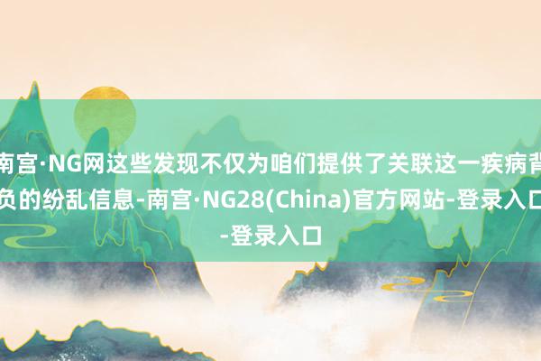 南宫·NG网这些发现不仅为咱们提供了关联这一疾病背负的纷乱信息-南宫·NG28(China)官方网站-登录入口