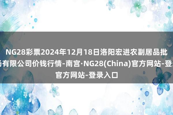 NG28彩票2024年12月18日洛阳宏进农副居品批发商场有限公司价钱行情-南宫·NG28(China)官方网站-登录入口