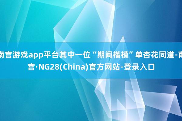 南宫游戏app平台其中一位“期间楷模”单杏花同道-南宫·NG28(China)官方网站-登录入口