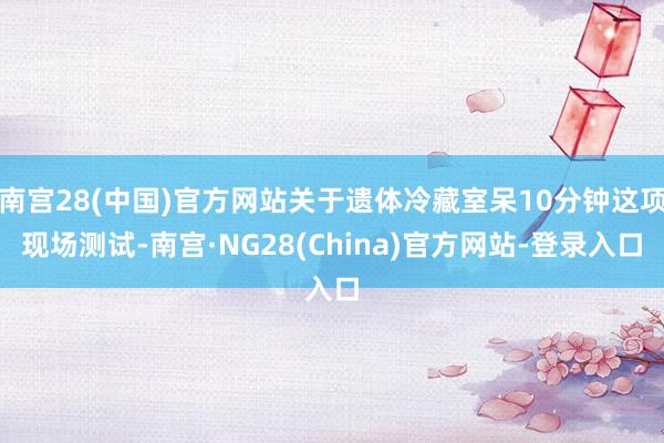 南宫28(中国)官方网站关于遗体冷藏室呆10分钟这项现场测试-南宫·NG28(China)官方网站-登录入口