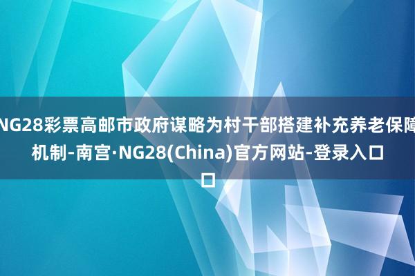 NG28彩票高邮市政府谋略为村干部搭建补充养老保障机制-南宫·NG28(China)官方网站-登录入口