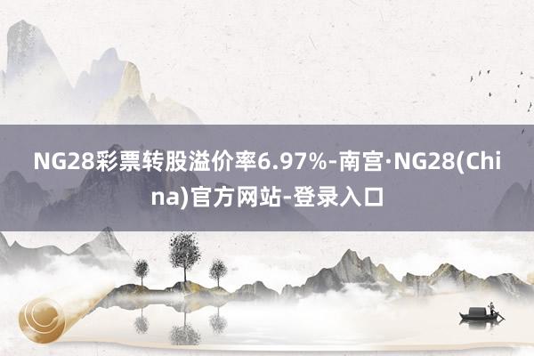NG28彩票转股溢价率6.97%-南宫·NG28(China)官方网站-登录入口