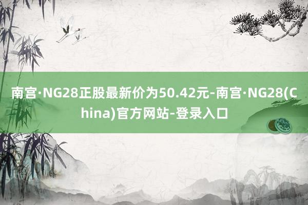 南宫·NG28正股最新价为50.42元-南宫·NG28(China)官方网站-登录入口